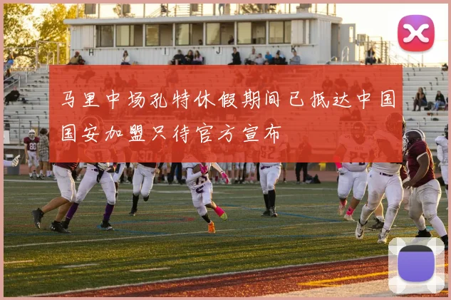 马里中场孔特休假期间已抵达中国国安加盟只待官方宣布