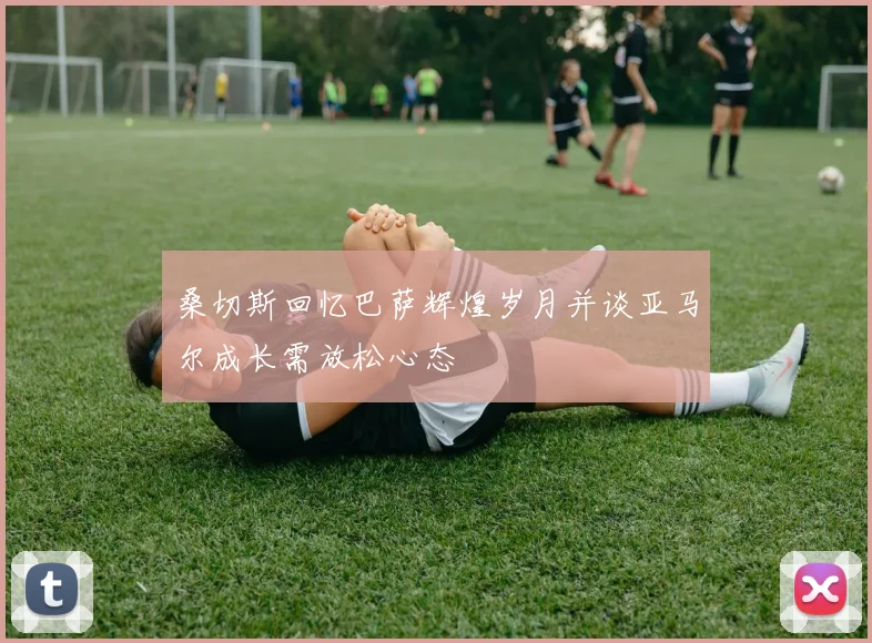 桑切斯回忆巴萨辉煌岁月并谈亚马尔成长需放松心态