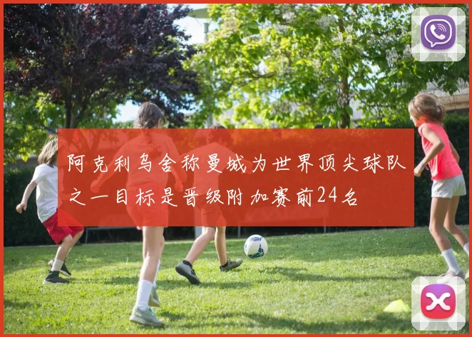 阿克利乌舍称曼城为世界顶尖球队之一目标是晋级附加赛前24名