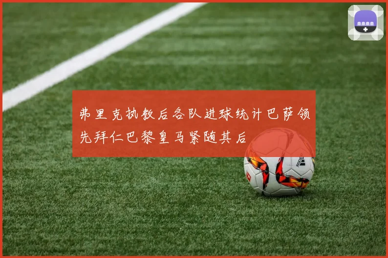 弗里克执教后各队进球统计巴萨领先拜仁巴黎皇马紧随其后