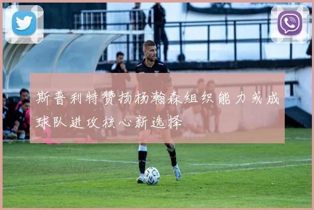 斯普利特赞扬杨瀚森组织能力或成球队进攻核心新选择