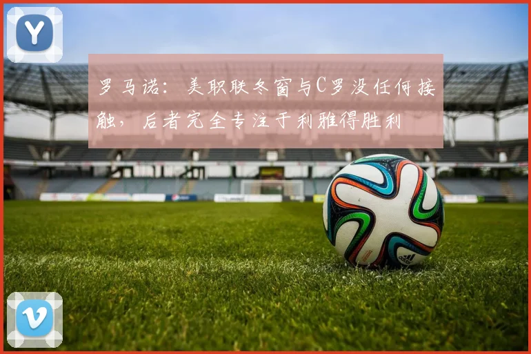 罗马诺：美职联冬窗与C罗没任何接触，后者完全专注于利雅得胜利