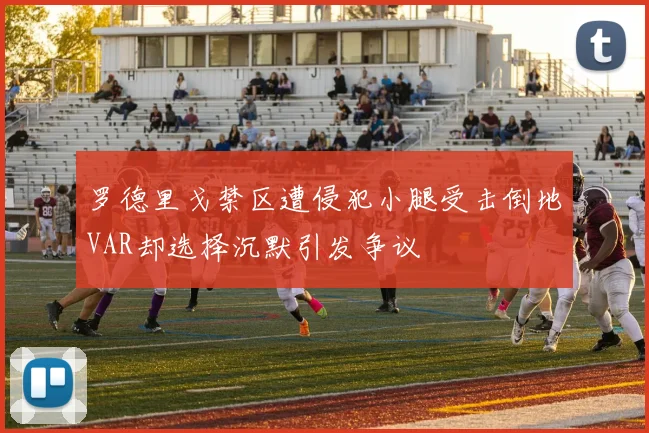 罗德里戈禁区遭侵犯小腿受击倒地VAR却选择沉默引发争议