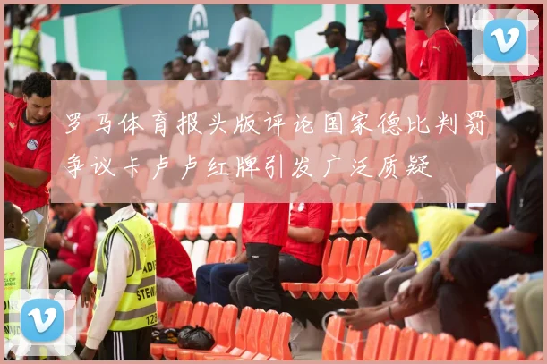 罗马体育报头版评论国家德比判罚争议卡卢卢红牌引发广泛质疑