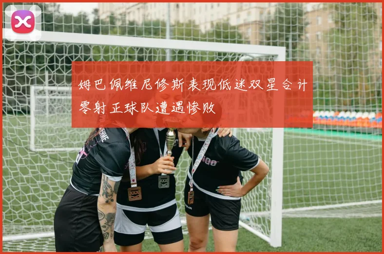 姆巴佩维尼修斯表现低迷双星合计零射正球队遭遇惨败