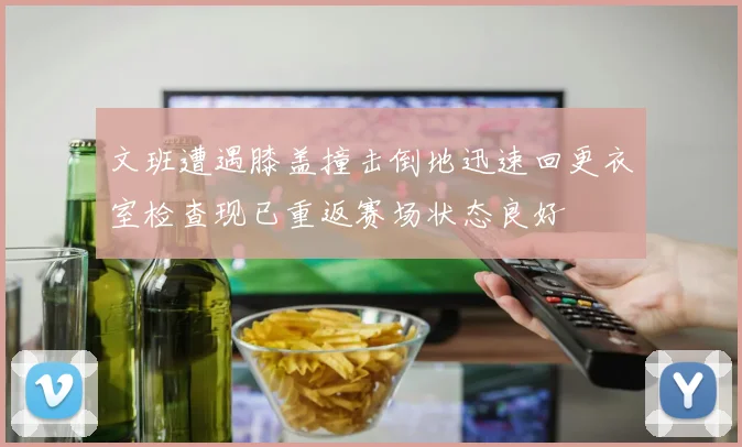 文班遭遇膝盖撞击倒地迅速回更衣室检查现已重返赛场状态良好