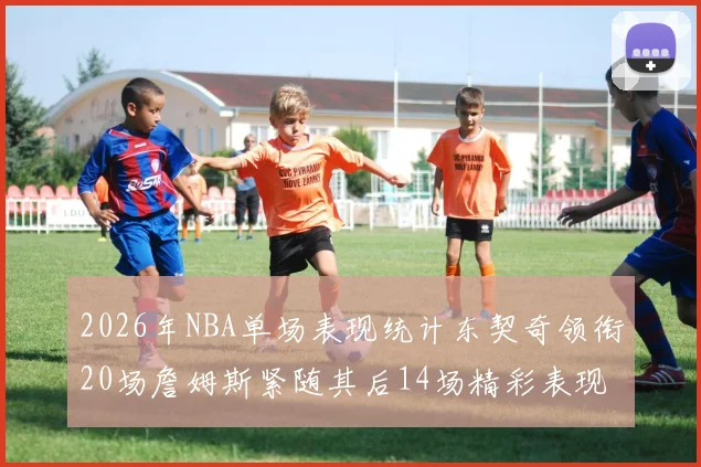 2026年NBA单场表现统计东契奇领衔20场詹姆斯紧随其后14场精彩表现