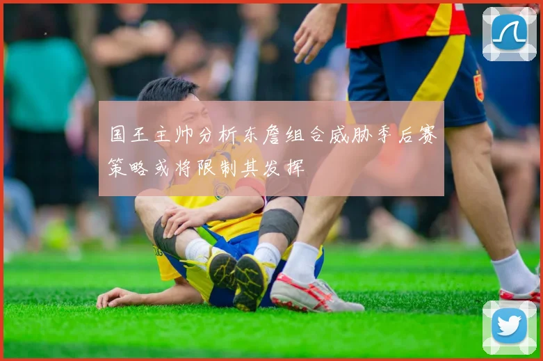 国王主帅分析东詹组合威胁季后赛策略或将限制其发挥