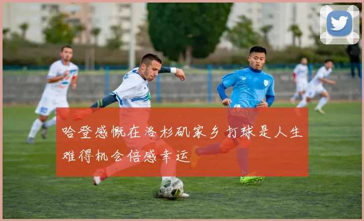 哈登感慨在洛杉矶家乡打球是人生难得机会倍感幸运