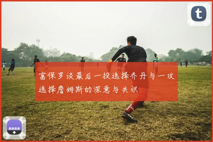 富保罗谈最后一投选择乔丹与一攻选择詹姆斯的深意与共识