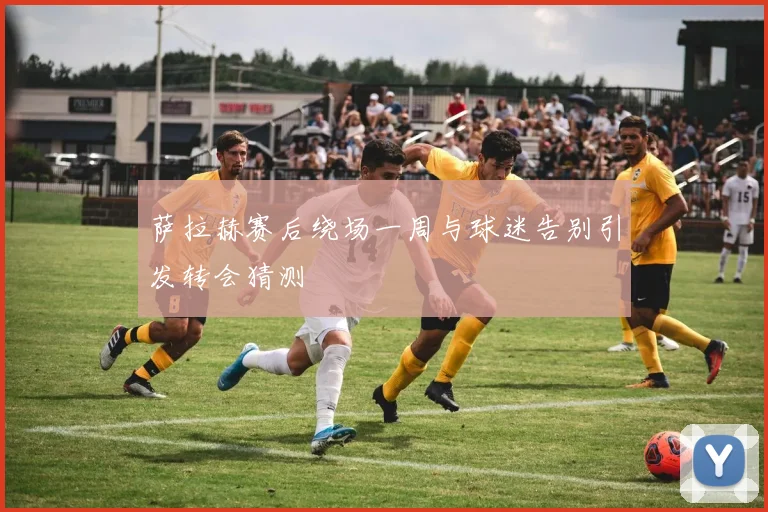 萨拉赫赛后绕场一周与球迷告别引发转会猜测