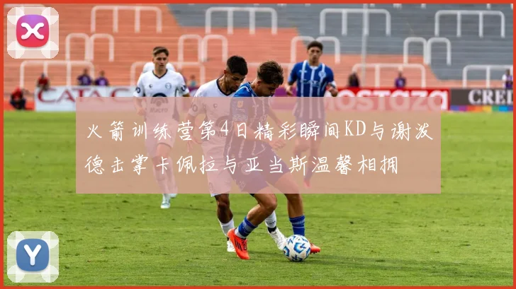 火箭训练营第4日精彩瞬间KD与谢泼德击掌卡佩拉与亚当斯温馨相拥