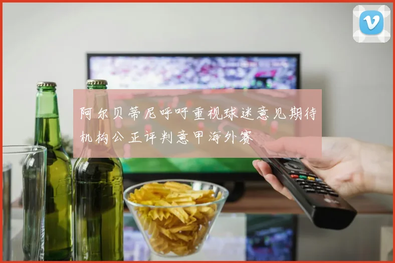 阿尔贝蒂尼呼吁重视球迷意见期待机构公正评判意甲海外赛