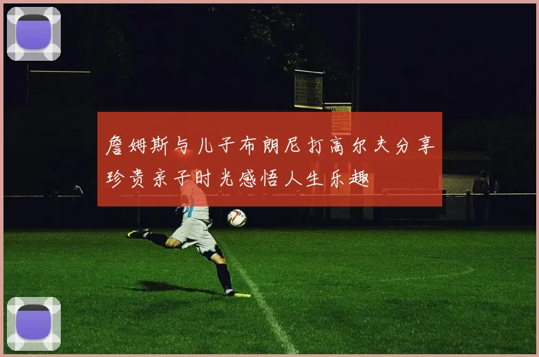 詹姆斯与儿子布朗尼打高尔夫分享珍贵亲子时光感悟人生乐趣
