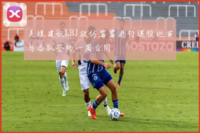 美媒建议LBJ效仿霉霉进行退役巡演与各队签约一周合同