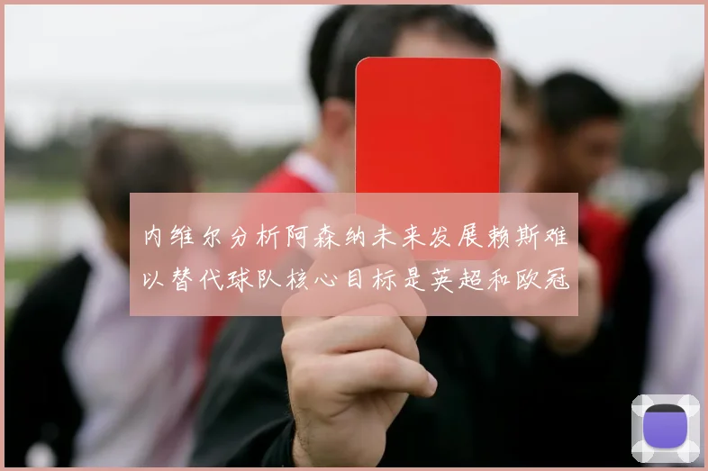 内维尔分析阿森纳未来发展赖斯难以替代球队核心目标是英超和欧冠