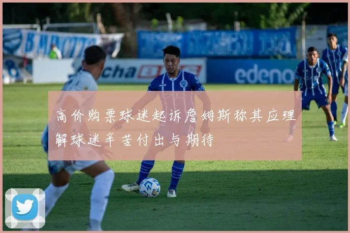 高价购票球迷起诉詹姆斯称其应理解球迷辛苦付出与期待