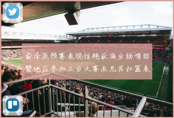 俞泽辰预赛表现惊艳获满分杨鸣称赞他应参加三分大赛未见其扣篮表现