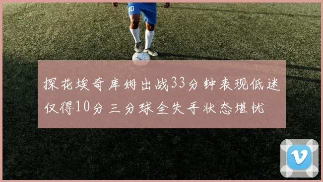 探花埃奇库姆出战33分钟表现低迷仅得10分三分球全失手状态堪忧