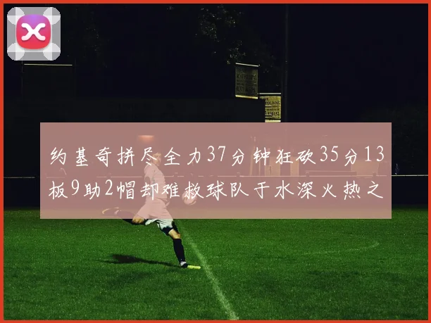约基奇拼尽全力37分钟狂砍35分13板9助2帽却难救球队于水深火热之中