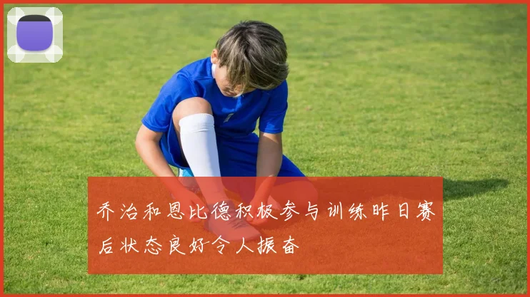 乔治和恩比德积极参与训练昨日赛后状态良好令人振奋