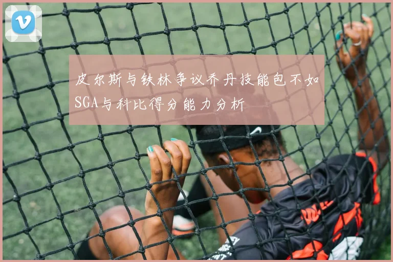 皮尔斯与铁林争议乔丹技能包不如SGA与科比得分能力分析