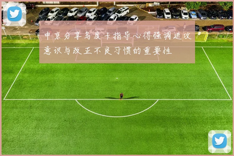 申京分享乌度卡指导心得强调进攻意识与改正不良习惯的重要性