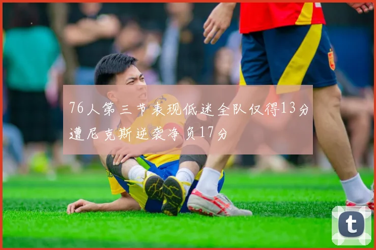 76人第三节表现低迷全队仅得13分遭尼克斯逆袭净负17分