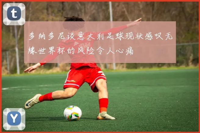 多纳多尼谈意大利足球现状感叹无缘世界杯的风险令人心痛