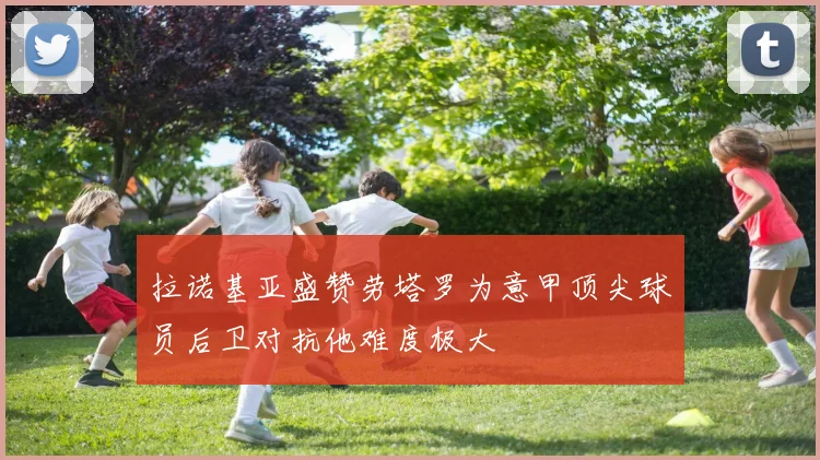 拉诺基亚盛赞劳塔罗为意甲顶尖球员后卫对抗他难度极大
