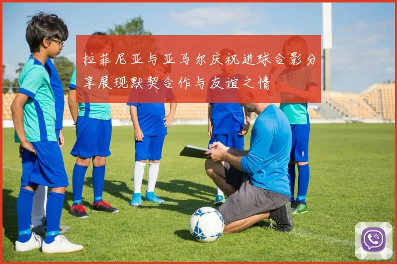 拉菲尼亚与亚马尔庆祝进球合影分享展现默契合作与友谊之情