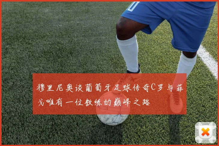 穆里尼奥谈葡萄牙足球传奇C罗与菲戈唯有一位教练的巅峰之路