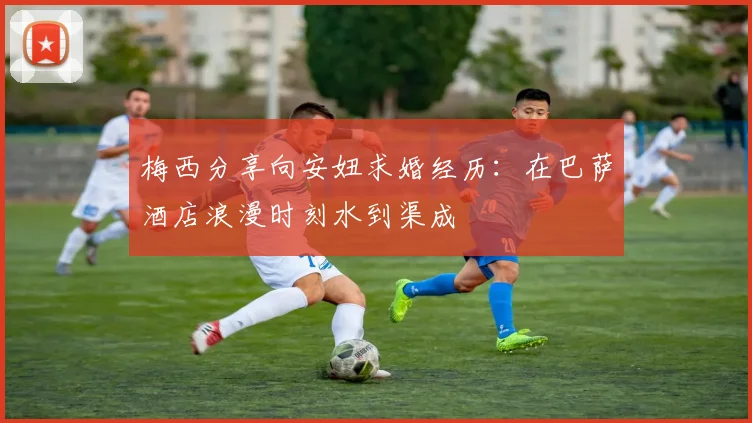 梅西分享向安妞求婚经历：在巴萨酒店浪漫时刻水到渠成