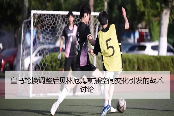 皇马轮换调整后贝林厄姆前插空间变化引发的战术讨论